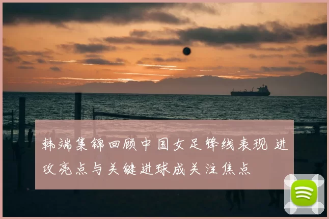 韩端集锦回顾中国女足锋线表现 进攻亮点与关键进球成关注焦点