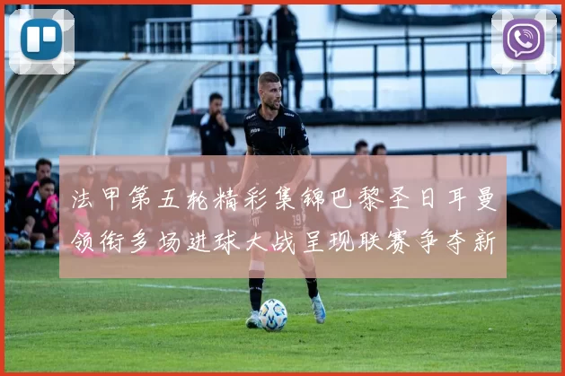 法甲第五轮精彩集锦巴黎圣日耳曼领衔多场进球大战呈现联赛争夺新看点