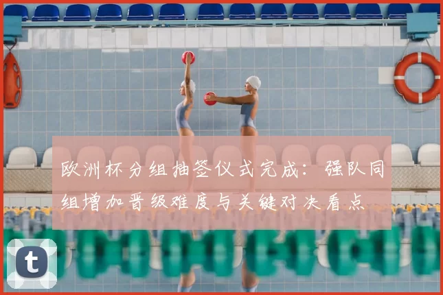 欧洲杯分组抽签仪式完成:强队同组增加晋级难度与关键对决看点