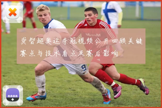 龚智超奥运夺冠视频公开回顾关键赛点与技术看点及赛后影响