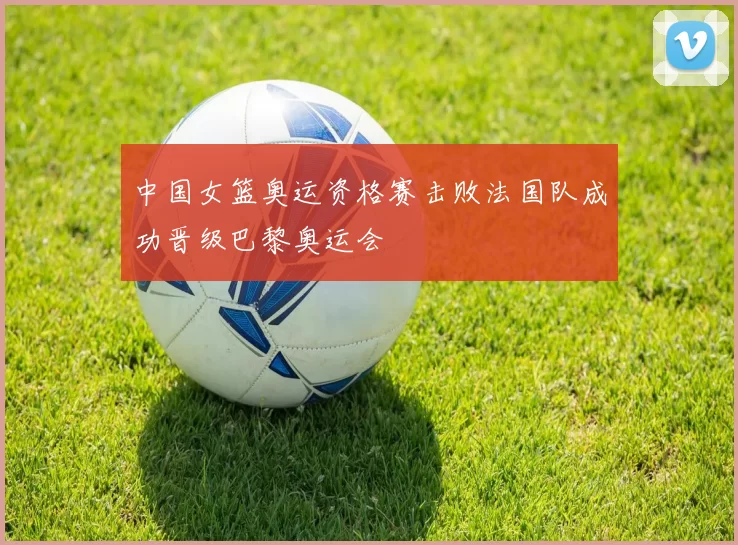 中国女篮奥运资格赛击败法国队成功晋级巴黎奥运会