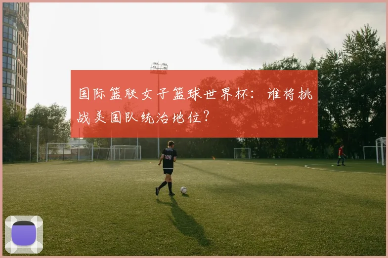 国际篮联女子篮球世界杯：谁将挑战美国队统治地位？