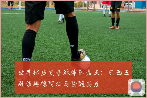 世界杯历史夺冠球队盘点：巴西五冠领跑德阿法乌紧随其后