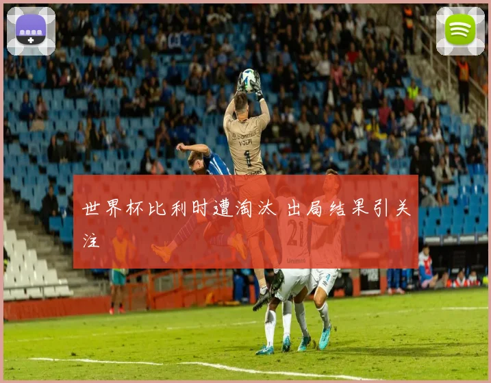 世界杯比利时遭淘汰 出局结果引关注